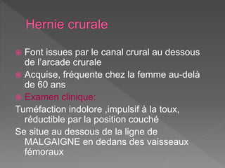 Font issues par le canal crural au dessous
de l’arcade crurale
 Acquise, fréquente chez la femme au-delà
de 60 ans
 Examen clinique:
Tuméfaction indolore ,impulsif à la toux,
réductible par la position couché
Se situe au dessous de la ligne de
MALGAIGNE en dedans des vaisseaux
fémoraux
 