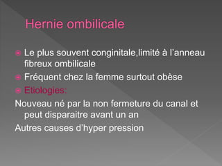  Le plus souvent conginitale,limité à l’anneau
fibreux ombilicale
 Fréquent chez la femme surtout obèse
 Etiologies:
Nouveau né par la non fermeture du canal et
peut disparaitre avant un an
Autres causes d’hyper pression
 
