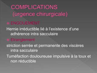  ENGOUEMENT
Hernie irréductible lié à l’existence d’une
adhérence intra sacculaire
 Etranglement
striction serrée et permanente des viscères
intra sacculaire
Tuméfaction douloureuse impulsive à la toux et
non réductible
 