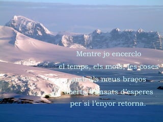 Mentre jo encerclo el temps, els mots, les coses amb els meus braços oberts, cansats d’esperes per si l’enyor retorna.   