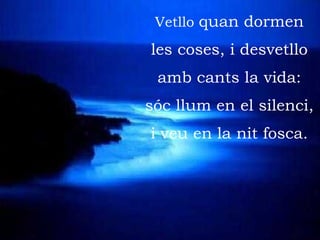 Vetllo  quan dormen les coses, i desvetllo amb cants la vida: sóc llum en el silenci, i veu en la nit fosca. 