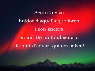 Sento la viva buidor d'aquells que foren i són encara en mi. De tanta absència, de tant d'enyor, qui em salva? 