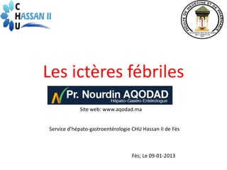 Les ictères fébriles
            Site web: www.aqodad.ma


Service d’hépato-gastroentérologie CHU Hassan II de Fès



                                  Fès; Le 09-01-2013
 