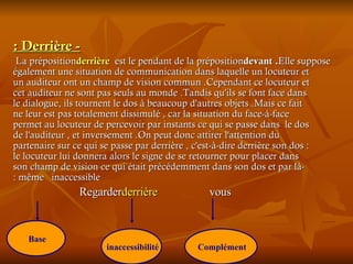 - Derrière : La préposition  derrière  est le pendant de la préposition  devant . Elle suppose également une situation de communication dans laquelle un locuteur et un auditeur ont un champ de vision commun .Cependant ce locuteur et cet auditeur ne sont pas seuls au monde .Tandis qu'ils se font face dans le dialogue, ils tournent le dos à beaucoup d'autres objets .Mais ce fait ne leur est pas totalement dissimulé , car la situation du face-à-face permet au locuteur de percevoir par instants ce qui se passe dans  le dos de l'auditeur , et inversement .On peut donc attirer l'attention du partenaire sur ce qui se passe par derrière , c'est-à-dire derrière son dos : le locuteur lui donnera alors le signe de se retourner pour placer dans son champ de vision ce qui était précédemment dans son dos et par là-même  inaccessible : Regarder  derrière   vous  Base   inaccessibilité   Complément   