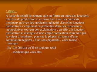- que : A l'aide du relatif de contenu que on forme en outre des jonctions relatives de prédication et ce aussi bien avec des prédicats nominaux qu'avec des prédicants-adjectifs .De telles jonctions prédicatives s’emploient en particulier dans des expressions appréciatives souvent des exclamations ; en effet , la jonction  prédicative se distingue d’une simple prédication avant tout par sa valeur d’emphase , pourvue la plupart du temps d’une connotation négative , d’un sens péjoratifs , voire même ironique : Ex : Le fasciste qu’il est toujours resté . méchant que vous êtes .  