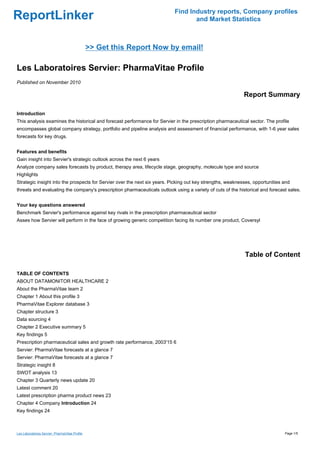 Find Industry reports, Company profiles
ReportLinker                                                                      and Market Statistics



                                                >> Get this Report Now by email!

Les Laboratoires Servier: PharmaVitae Profile
Published on November 2010

                                                                                                            Report Summary

Introduction
This analysis examines the historical and forecast performance for Servier in the prescription pharmaceutical sector. The profile
encompasses global company strategy, portfolio and pipeline analysis and assessment of financial performance, with 1-6 year sales
forecasts for key drugs.


Features and benefits
Gain insight into Servier's strategic outlook across the next 6 years
Analyze company sales forecasts by product, therapy area, lifecycle stage, geography, molecule type and source
Highlights
Strategic insight into the prospects for Servier over the next six years. Picking out key strengths, weaknesses, opportunities and
threats and evaluating the company's prescription pharmaceuticals outlook using a variety of cuts of the historical and forecast sales.


Your key questions answered
Benchmark Servier's performance against key rivals in the prescription pharmaceutical sector
Asses how Servier will perform in the face of growing generic competition facing its number one product, Coversyl




                                                                                                            Table of Content

TABLE OF CONTENTS
ABOUT DATAMONITOR HEALTHCARE 2
About the PharmaVitae team 2
Chapter 1 About this profile 3
PharmaVitae Explorer database 3
Chapter structure 3
Data sourcing 4
Chapter 2 Executive summary 5
Key findings 5
Prescription pharmaceutical sales and growth rate performance, 2003'15 6
Servier: PharmaVitae forecasts at a glance 7
Servier: PharmaVitae forecasts at a glance 7
Strategic insight 8
SWOT analysis 13
Chapter 3 Quarterly news update 20
Latest comment 20
Latest prescription pharma product news 23
Chapter 4 Company Introduction 24
Key findings 24



Les Laboratoires Servier: PharmaVitae Profile                                                                                  Page 1/5
 