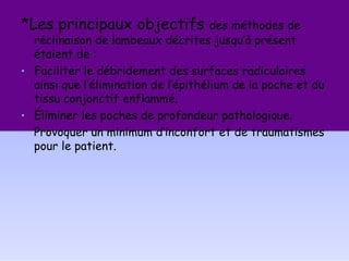 *Les principaux objectifs des méthodes de
réclinaison de lambeaux décrites jusqu’à présent
étaient de :
• Faciliter le débridement des surfaces radiculaires
ainsi que l’élimination de l’épithélium de la poche et du
tissu conjonctif enflammé.
• Éliminer les poches de profondeur pathologique.
• Provoquer un minimum d’inconfort et de traumatismes
pour le patient.
 