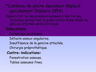 *Lambeau de pleine épaisseur déplacé
apicalement (Nabers 1954)
Nabers fut l’un des premiers auteurs à décrire une
technique permettant la préservation d’une bande de
gencive attachée après chirurgie
Indications:
• Poches peu profondes.
• Défauts osseux angulaires.
• Insuffisance de la gencive attachée.
• Chirurgie préprothétique.
Contre-indications:
• Fenestration osseuse.
• Tables osseuses fines.
 