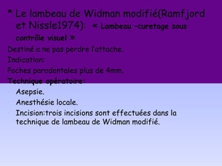 * Le lambeau de Widman modifié(Ramfjord
et Nissle1974): « Lambeau –curetage sous
contrôle visuel »
Destiné a ne pas perdre l’attache.
Indication:
Poches parodontales plus de 4mm.
Technique opératoire:
• Asepsie.
• Anesthésie locale.
• Incision:trois incisions sont effectuées dans la
technique de lambeau de Widman modifié.
 