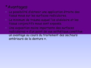 *Avantages:
• La possibilité d’obtenir une application étroite des
tissus mous sur les surfaces radiculaires.
• Le minimum de trauma auquel l’os alvéolaire et les
tissus conjonctifs mous sont exposés.
• Une exposition moins importante des surfaces
radiculaires « d’un point de vue esthétique,constitue
un avantage au cours du traitement des secteurs
antérieurs de la denture ».
 