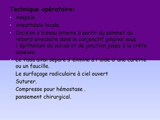 Technique opératoire:
• Asepsie.
• Anesthésie locale.
• Incision à biseau interne à partir du sommet du
rebord alvéolaire dans le conjonctif gingival sous
l ’épithélium du sulcus et de jonction jusqu ’à la crête
osseuse.
• Le tissu ainsi séparé s ’élimine à l ’aide d ’une curette
ou un faucille.
• Le surfaçage radiculaire à ciel ouvert
• Suturer.
• Compresse pour hémostase .
• pansement chirurgical.
 