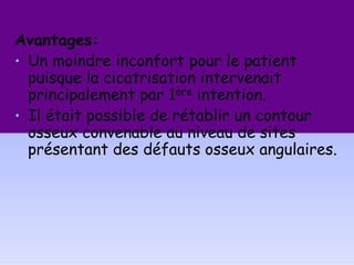 Avantages:
• Un moindre inconfort pour le patient
puisque la cicatrisation intervenait
principalement par 1ère intention.
• Il était possible de rétablir un contour
osseux convenable au niveau de sites
présentant des défauts osseux angulaires.
 