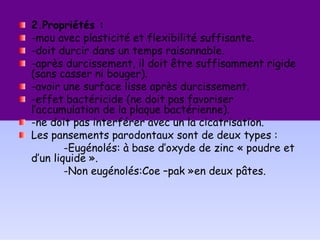 2.Propriétés :
-mou avec plasticité et flexibilité suffisante.
-doit durcir dans un temps raisonnable.
-après durcissement, il doit être suffisamment rigide
(sans casser ni bouger).
-avoir une surface lisse après durcissement.
-effet bactéricide (ne doit pas favoriser
l’accumulation de la plaque bactérienne).
-ne doit pas interférer avec un la cicatrisation.
Les pansements parodontaux sont de deux types :
-Eugénolés: à base d’oxyde de zinc « poudre et
d’un liquide ».
-Non eugénolés:Coe –pak »en deux pâtes.
 