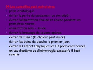 14-Les conseilles post opératoires
• prise d’antalgique.
• éviter la perte du pansement ou son dépôt.
• éviter l’alimentation chaude et épicée pendant les
premières heures.
• alimentation semi – solide.
• éviter le brossage de la zone opérée.
• éviter de fumer (la chaleur peut nuire).
• éviter les bains de bouche le premier jour.
• éviter les efforts physiques les 03 premières heures.
• en cas d’œdème ou d’hémorragie excessifs il faut
revenir.
 