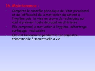 16-Maintenance :
• Comporte le contrôle périodique de l’état parodontal
et de l’efficacité de la motivation du patient à
l’hygiène puis la mise en œuvre de techniques qui
vont à prévenir toute dégradation ultérieure.
• Elle comprend la motivation à l’hygiène, détartrage,
surfaçage radiculaire
• Elle est bimensuelle pendant le 1er semestre ;
trimestrielle à semestrielle à vie
 