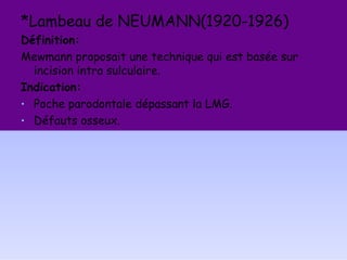 *Lambeau de NEUMANN(1920-1926)
Définition:
Mewmann proposait une technique qui est basée sur
incision intra sulculaire.
Indication:
• Poche parodontale dépassant la LMG.
• Défauts osseux.
 