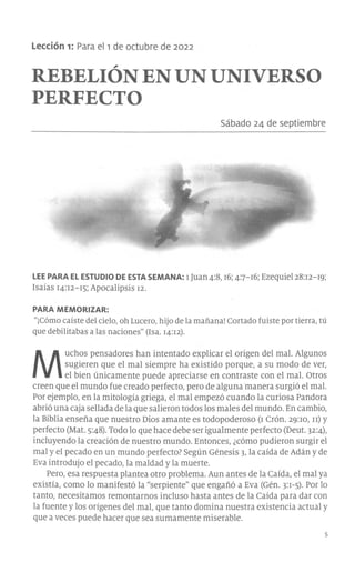 Lección 1: Para el 1 de octubre de 2022
REBELIÓN EN UN UNIVERSO
PERFECTO
Sábado 24 de septiembre
LEE PARA EL ESTUDIO DE ESTA SEMANA: l Juan 4:8, 16; 47-16; Ezequiel 28:12-19;
Isaías 14:12-15; Apocalipsis 12.
PARA MEMORIZAR:
"¡Cómo caíste del cielo, oh Lucero, hijo de la mañana! Cortado fuiste por tierra, tú
que debilitabas a las naciones" (Isa. 14:12).
M
uchos pensadores han intentado explicar el origen del mal. Algunos
sugieren que el mal siempre ha existido porque, a su modo de ver,
el bien únicamente puede apreciarse en contraste con el mal. Otros
creen que el mundo fue creado perfecto, pero de alguna manera surgió el mal.
Por ejemplo, en la mitología griega, el mal empezó cuando la curiosa Pandara
abrió una caja sellada de la que salieron todos los males del mundo. En cambio,
la Biblia enseña que nuestro Dios amante es todopoderoso (1 Crón. 29:ro, rr) y
perfecto (Mat. 5:48). Todo lo que hace debe ser igualmente perfecto (Deut. 32:4),
incluyendo la creación de nuestro mundo. Entonces, ¿cómo pudieron surgir el
mal y el pecado en un mundo perfecto? Según Génesis 3, la caída de Adán y de
Eva introdujo el pecado, la maldad y la muerte.
Pero, esa respuesta plantea otro problema. Aun antes de la Caída, el mal ya
existía, como lo manifestó la "serpiente" que engañó a Eva (Gén. p-5). Por lo
tanto, necesitamos remontarnos incluso hasta antes de la Caída para dar con
la fuente y los orígenes del mal, que tanto domina nuestra existencia actual y
que a veces puede hacer que sea sumamente miserable.
 