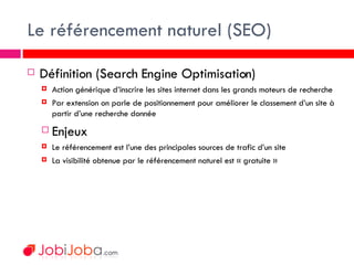 Le référencement naturel (SEO) <ul><li>Définition (Search Engine Optimisation) </li></ul><ul><ul><li>Action générique d’in...