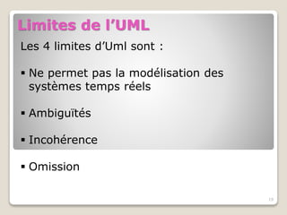 19
Limites de l’UML
Les 4 limites d’Uml sont :
 Ne permet pas la modélisation des
systèmes temps réels
 Ambiguïtés
 Incohérence
 Omission
 