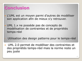 Conclusion
 L'UML est un moyen parmi d'autres de modéliser
son application afin de mieux s'y retrouver.
 UML 1.x ne possède pas de concepts de
modélisation de contraintes et de propriétés
temps-réel
• Utilisation des design patterns pour le temps-réel
 UML 2.0 permet de modéliser des contraintes et
des propriétés temps-réel mais la norme reste un
peu juste
27
 