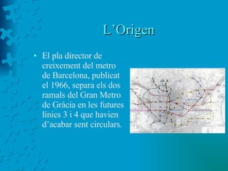 L’Origen El pla director de creixement del metro de Barcelona, publicat el 1966, separa els dos ramals del Gran Metro de Gràcia en les futures línies 3 i 4 que havien d’acabar sent circulars. 