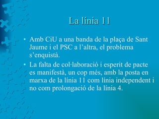 La línia 11 Amb CiU a una banda de la plaça de Sant Jaume i el PSC a l’altra, el problema s’enquistà. La falta de col·laboració i esperit de pacte es manifestà, un cop més, amb la posta en marxa de la línia 11 com línia independent i no com prolongació de la línia 4. 