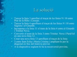La solució Tancar la línia 3 aprofitat el traçat de les línies 9 i 10 entre Prat de la Riba i Lesseps. Tancar la línia 4 aprofitant el traçat de les línies 9 i 10 entre Sagrera i el Ginardó. Incorporar a la línia 11 el tram de la línia 4 entre el Ginardó i Trinitat Nova. Convertir el tram de la línia 3 entre Trinitat  Nova i Paral·lel en una nova línia 12. Crear una nova línia 13 aprofitant el traçat de la línia  3 entre Sant Feliu i Maria Cristina i ampliant-lo per la diagonal en lloc del tramvia previst. A la diapositiva següent hi ha la reconversió prevista. 