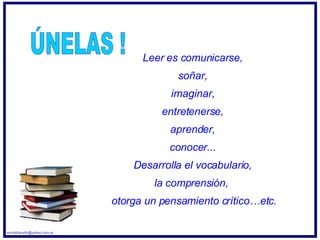 Leer es comunicarse,  soñar,  imaginar,  entretenerse,  aprender,  conocer...  Desarrolla el vocabulario,  la comprensión,  otorga un pensamiento crítico…etc. ÚNELAS ! [email_address] 