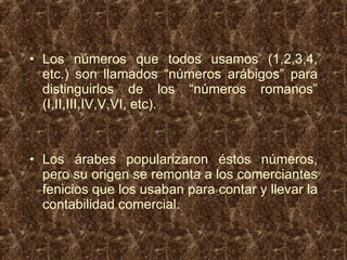 Los números que todos usamos (1,2,3,4, etc.) son llamados “números arábigos” para distinguirlos de los “números romanos” (I,II,III,IV,V,VI, etc). Los árabes popularizaron éstos números, pero su origen se remonta a los comerciantes fenicios que los usaban para contar y llevar la contabilidad comercial. 
