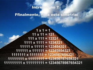 1 x 1 = 1 11 x 11 = 121 111 x 111 = 12321 1111 x 1111 = 1234321 11111 x 11111 = 123454321 111111 x 111111 = 12345654321 1111111 x 1111111 = 1234567654321  11111111 x 11111111 = 123456787654321 111111111 x 111111111 = 12345678987654321 Increible no ?   Ffinalmente, mira esta simetria: 
