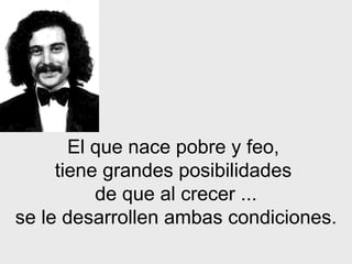 El que nace pobre y feo,  tiene grandes posibilidades  de que al   crecer   ... se le desarrollen ambas condiciones. 