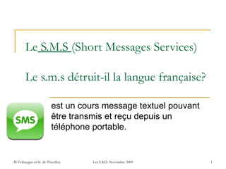 Le  S.M.S  (Short Messages Services)   Le s.m.s détruit-il la langue française? est un cours message textuel pouvant être transmis et reçu depuis un téléphone portable. M.Verhaegen et St. de Thieulloy Les S.M.S. Novembre 2009 