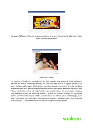 Campagne PETA contre Mars Inc. accusant l’entreprise de torturer des animaux de laboratoire. Photo
                                postée sur une page de Skittles




                                        L’alcool et les mineurs

Les marques d’alcools sont probablement les plus exposées aux actions de leurs utilisateurs.
Souvent, des mineurs publient des photos d’eux ivres avec la bouteille et le logo mis en valeur. Ces
pages sont accessibles depuis Google et sont bien référencées sur les moteurs de recherche. Cette
atteinte à l’image de la marque peut lui porter préjudice à l’international. En France la publicité pour
l’alcool est interdite sur Internet, malgré cela les marques d’alcool sont très présentes sur Facebook,
une plateforme attirant de nombreux mineurs. L’activité des marques pourrait être considérée
comme promotionnelle mais ce sont les consommateurs eux-mêmes qui en font l’apologie, qu’ils
soient mineurs ou non. Si ces pages deviennent trop populaires les Etats risquent de prendre des
mesures légales à l’égard de Facebook, des marques, voire de leurs évangélistes.
 