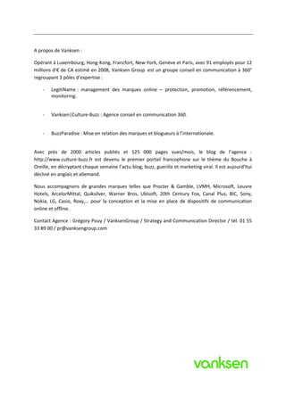 A propos de Vanksen :

Opérant à Luxembourg, Hong-Kong, Francfort, New-York, Genève et Paris, avec 91 employés pour 12
millions d’€ de CA estimé en 2008, Vanksen Group est un groupe conseil en communication à 360°
regroupant 3 pôles d’expertise :

    -   LegitiName : management des marques online – protection, promotion, référencement,
        monitoring.


    -   Vanksen|Culture-Buzz : Agence conseil en communication 360.


    -   BuzzParadise : Mise en relation des marques et blogueurs à l’internationale.


Avec près de 2000 articles publiés et 125 000 pages vues/mois, le blog de l’agence :
http://www.culture-buzz.fr est devenu le premier portail francophone sur le thème du Bouche à
Oreille, en décryptant chaque semaine l’actu blog, buzz, guerilla et marketing viral. Il est aujourd’hui
décliné en anglais et allemand.

Nous accompagnons de grandes marques telles que Procter & Gamble, LVMH, Microsoft, Louvre
Hotels, ArcelorMittal, Quiksilver, Warner Bros, Ubisoft, 20th Century Fox, Canal Plus, BIC, Sony,
Nokia, LG, Casio, Roxy,… pour la conception et la mise en place de dispositifs de communication
online et offline.

Contact Agence : Grégory Pouy / VanksenGroup / Strategy and Communication Director / tél. 01 55
33 89 00 / pr@vanksengroup.com
 