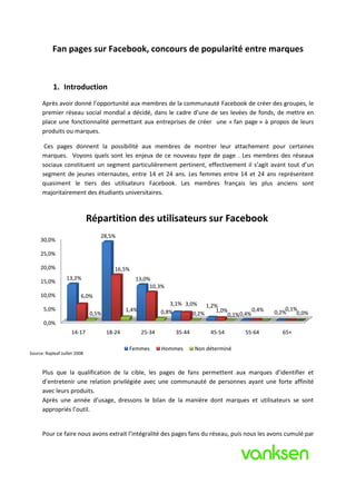 Fan pages sur Facebook, concours de popularité entre marques


            1. Introduction
      Après avoir donné l’opportunité aux membres de la communauté Facebook de créer des groupes, le
      premier réseau social mondial a décidé, dans le cadre d’une de ses levées de fonds, de mettre en
      place une fonctionnalité permettant aux entreprises de créer une « fan page » à propos de leurs
      produits ou marques.

       Ces pages donnent la possibilité aux membres de montrer leur attachement pour certaines
      marques. Voyons quels sont les enjeux de ce nouveau type de page . Les membres des réseaux
      sociaux constituent un segment particulièrement pertinent, effectivement il s’agit avant tout d’un
      segment de jeunes internautes, entre 14 et 24 ans. Les femmes entre 14 et 24 ans représentent
      quasiment le tiers des utilisateurs Facebook. Les membres français les plus anciens sont
      majoritairement des étudiants universitaires.



                               Répartition des utilisateurs sur Facebook
                                  28,5%
     30,0%

     25,0%

     20,0%                               16,5%
                   13,2%                         13,0%
     15,0%
                                                      10,3%
     10,0%                6,0%
                                                                3,1% 3,0% 1,2%
       5,0%                                   1,4%           0,8%             1,0%          0,4%       0,1%
                               0,5%                                     0,2%      0,1% 0,4%        0,2%    0,0%
       0,0%
                     14-17            18-24          25-34        35-44        45-54      55-64      65+

                                               Femmes        Hommes       Non déterminé
Source: Rapleaf Juillet 2008



      Plus que la qualification de la cible, les pages de fans permettent aux marques d’identifier et
      d’entretenir une relation privilégiée avec une communauté de personnes ayant une forte affinité
      avec leurs produits.
      Après une année d’usage, dressons le bilan de la manière dont marques et utilisateurs se sont
      appropriés l’outil.


      Pour ce faire nous avons extrait l’intégralité des pages fans du réseau, puis nous les avons cumulé par
 