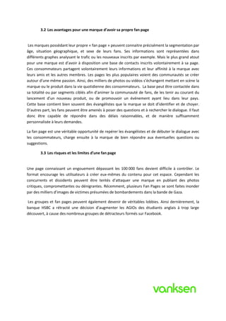 3.2 Les avantages pour une marque d’avoir sa propre fan page


 Les marques possèdant leur propre « fan page » peuvent connaitre précisément la segmentation par
âge, situation géographique, et sexe de leurs fans. Ses informations sont représentées dans
différents graphes analysant le trafic ou les nouveaux inscrits par exemple. Mais le plus grand atout
pour une marque est d’avoir à disposition une base de contacts inscrits volontairement à sa page.
Ces consommateurs partagent volontairement leurs informations et leur affinité à la marque avec
leurs amis et les autres membres. Les pages les plus populaires voient des communautés se créer
autour d’une même passion. Ainsi, des milliers de photos ou vidéos s’échangent mettant en scène la
marque ou le produit dans la vie quotidienne des consommateurs. La base peut être contactée dans
sa totalité ou par segments ciblés afin d’animer la communauté de fans, de les tenir au courant du
lancement d’un nouveau produit, ou de promouvoir un événement ayant lieu dans leur pays.
Cette base contient bien souvent des évangélistes que la marque se doit d’identifier et de choyer.
D’autres part, les fans peuvent être amenés à poser des questions et à rechercher le dialogue. Il faut
donc être capable de répondre dans des délais raisonnables, et de manière suffisamment
personnalisée à leurs demandes.

La fan page est une véritable opportunité de repérer les évangélistes et de débuter le dialogue avec
les consommateurs, charge ensuite à la marque de bien répondre aux éventuelles questions ou
suggestions.

        3.3 Les risques et les limites d’une fan page


Une page connaissant un engouement dépassant les 100 000 fans devient difficile à contrôler. Le
format encourage les utilisateurs à créer eux-mêmes du contenu pour cet espace. Cependant les
concurrents et dissidents peuvent être tentés d’attaquer une marque en publiant des photos
critiques, compromettantes ou dénigrantes. Récemment, plusieurs Fan Pages se sont faites inonder
par des milliers d’images de victimes présumées de bombardements dans la bande de Gaza.

Les groupes et fan pages peuvent également devenir de véritables lobbies. Ainsi dernièrement, la
banque HSBC a rétracté une décision d’augmenter les AGIOs des étudiants anglais à trop large
découvert, à cause des nombreux groupes de détracteurs formés sur Facebook.
 