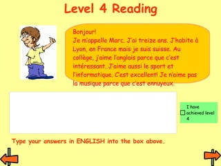 Level 4 Reading Bonjour!  Je m’appelle Marc. J’ai treize ans. J’habite à Lyon, en France mais je suis suisse. Au collège, j’aime l’anglais parce que c’est intéressant. J’aime aussi le sport et l’informatique. C’est excellent! Je n’aime pas la musique parce que c’est ennuyeux.  Type your answers in ENGLISH into the box above. 
