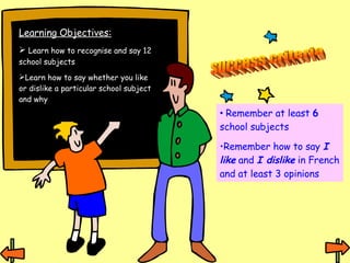 Learning Objectives: Learn how to recognise and say 12 school subjects Learn how to say whether you like or dislike a particular school subject and why success criteria Remember at least  6  school subjects Remember how to say  I like  and  I dislike  in French and at least 3 opinions 