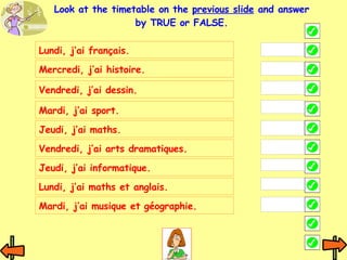 Lundi, j’ai français. Mercredi, j’ai histoire. Vendredi, j’ai dessin. Mardi, j’ai sport. Jeudi, j’ai maths. Vendredi, j’ai arts dramatiques. Look at the timetable on the  previous slide  and answer by TRUE or FALSE. Jeudi, j’ai informatique. Lundi, j’ai maths et anglais. Mardi, j’ai musique et géographie. 