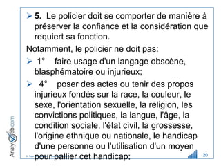  5. Le policier doit se comporter de manière à
  préserver la confiance et la considération que
  requiert sa fonction.
Notamment, le policier ne doit pas:
 1° faire usage d'un langage obscène,
  blasphématoire ou injurieux;
 4° poser des actes ou tenir des propos
  injurieux fondés sur la race, la couleur, le
  sexe, l'orientation sexuelle, la religion, les
  convictions politiques, la langue, l'âge, la
  condition sociale, l'état civil, la grossesse,
  l'origine ethnique ou nationale, le handicap
  d'une personne ou l'utilisation d'un moyen
  pour pallier cet handicap;
© Tous droits réservés – Analyweb Inc. 2008      20
 
