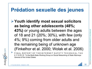 Prédation sexuelle des jeunes

 Youth identify most sexual solicitors
  as being other adolescents (48%;
  43%) or young adults between the ages




                                                                                                    Source http://socialnetworking.procon.org/sourcefiles/ISTTF_Final_Report.pdf
  of 18 and 21 (20%; 30%), with few (only
  4%; 9%) coming from older adults and
  the remaining being of unknown age
  (Finkelhor et al. 2000; Wolak et al. 2006)
       FINAL REPORT OF THEINTERNET SAFETY TECHNICAL TAS
        K F O R C E To the Multi-State Working Group on Social Networking of State Attorneys
        General of the United States



© Tous droits réservés – Analyweb Inc. 2008                                                    32
 
