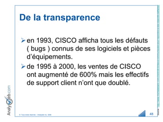 Source : http://www.michelleblanc.com/2005/08/30/les-e-communautes-pour-repondre-a-des-objectifs-daffaires/
De la transparence

  en 1993, CISCO afficha tous les défauts
   ( bugs ) connus de ses logiciels et pièces
   d’équipements.
  de 1995 à 2000, les ventes de CISCO
   ont augmenté de 600% mais les effectifs
   de support client n’ont que doublé.



© Tous droits réservés – Analyweb Inc. 2008   48
 