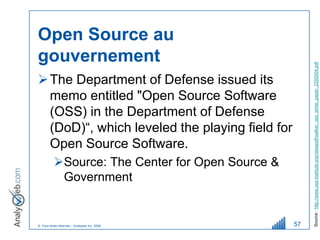 Open Source au
gouvernement




                                                       Source : http://www.oss-institute.org/newspdf/walker_oss_white_paper_2292004.pdf
 The Department of Defense issued its
  memo entitled "Open Source Software
  (OSS) in the Department of Defense
  (DoD)“, which leveled the playing field for
  Open Source Software.
          Source: The Center for Open Source &
           Government


© Tous droits réservés – Analyweb Inc. 2008       57
 