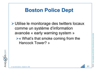 Boston Police Dept

 Utilise le monitorage des twitters locaux
  comme un système d’information
  avancée « early warning system »




                                                         Source : http://mashable.com/2010/03/17/law-enforcement-social-media/
          « What’s that smoke coming from the
           Hancock Tower? »




© Tous droits réservés – Analyweb Inc. 2008         61
 