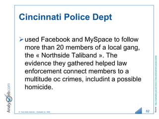 Cincinnati Police Dept

 used Facebook and MySpace to follow
  more than 20 members of a local gang,
  the « Northside Taliband ». The




                                                   Source : http://mashable.com/2010/03/17/law-enforcement-social-media/
  evidence they gathered helped law
  enforcement connect members to a
  multitude oc crimes, includint a possible
  homicide.


© Tous droits réservés – Analyweb Inc. 2008   62
 