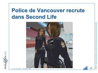 © Tous droits réservés – Analyweb Inc. 2008
                                                                                                          dans Second Life
                                                                                                          Police de Vancouver recrute




64




         Source : http://www.michelleblanc.com/2007/07/10/police-de-vancouver-recrute-dans-second-life/
 