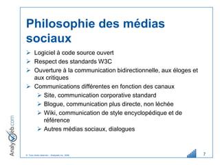 Philosophie des médias
sociaux
 Logiciel à code source ouvert
 Respect des standards W3C
 Ouverture à la communication bidirectionnelle, aux éloges et
  aux critiques
 Communications différentes en fonction des canaux
    Site, communication corporative standard
    Blogue, communication plus directe, non léchée
    Wiki, communication de style encyclopédique et de
     référence
    Autres médias sociaux, dialogues



© Tous droits réservés – Analyweb Inc. 2008                      7
 