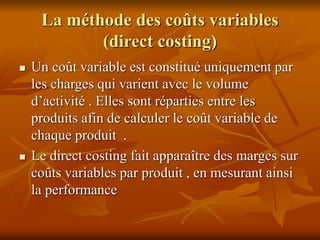 La méthode des coûts variables
(direct costing)
 Un coût variable est constitué uniquement par
les charges qui varient avec le volume
d’activité . Elles sont réparties entre les
produits afin de calculer le coût variable de
chaque produit .
 Le direct costing fait apparaître des marges sur
coûts variables par produit , en mesurant ainsi
la performance
 