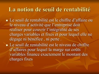 La notion de seuil de rentabilité
 Le seuil de rentabilité est le chiffre d’affaire ou
le niveau d’activité que l’entreprise doit
réaliser pour couvrir l’intégralité de ses
charges variables et fixes et pour lequel elle ne
dégage ni bénéfice , ni perte .
 Le seuil de rentabilité est le niveau de chiffre
d’affaires pour lequel la marge sur coûts
variables finance exactement le montant des
charges fixes
 