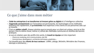 Ce que j’aime dans mon métier
• J’aide les entreprises à se transformer et innover grâce au digital et à l'intelligence collective
• J’apprends constamment car l’innovation est permanente, les technologies et les méthodes
évoluent très rapidement, et je transmets mon expertise à mes clients et aux personnes avec qui
je travaille.
• C’est un métier créatif, chaque solution que je conçois pour un client est unique, ainsi je ne fais
jamais 2 fois la même chose, même si j’utilise des méthodes communes et réutilise des bonnes
pratiques.
• Je suis en relation avec des profils très variés, le travail en équipe est très important
• Clients du marketing, de la communication, des DSI
• Commerciaux, développeurs, architectes techniques, graphistes,…
• J’ai travaillé pour des clients de tous secteurs : LVMH, Lafarge, Michelin, Ministère des Finances,
startups e-commerce,…
 